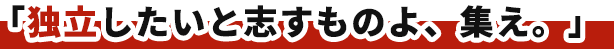 「独立したいと志すものよ、集え。」